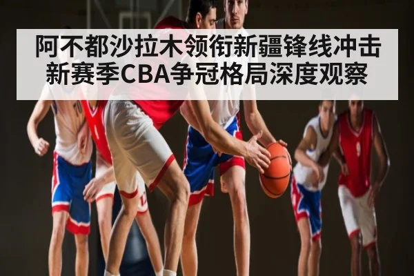 阿不都沙拉木领衔新疆锋线冲击新赛季CBA争冠格局深度观察