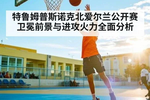 特鲁姆普斯诺克北爱尔兰公开赛卫冕前景与进攻火力全面分析